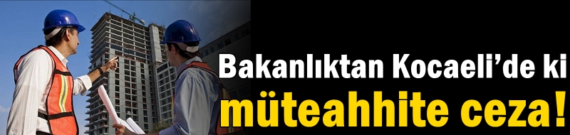 Bakanlıktan Kocaeli’de ki müteahhite ceza!