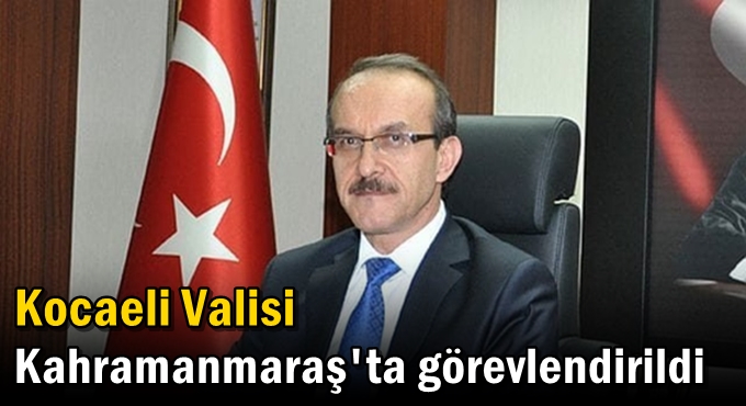 Kocaeli Valisi Kahramanmaraş'ta görevlendirildi