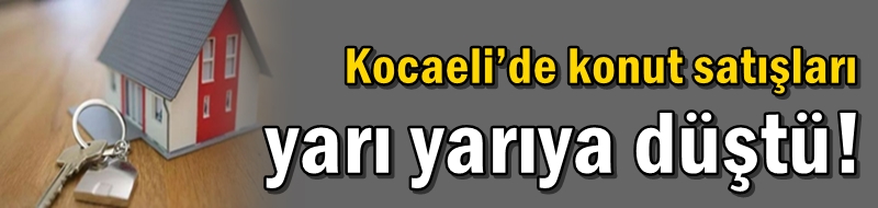 Kocaeli’de konut satışları yarı yarıya düştü!