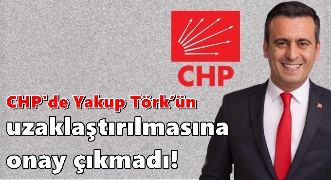 CHP'den Yakup Törk’un uzaklaştırılmasına onay çıkmadı!