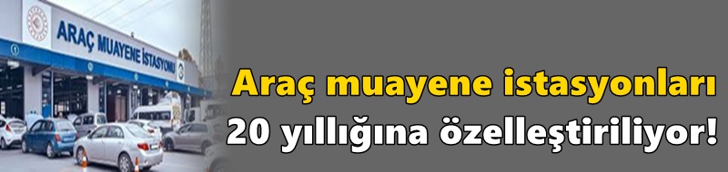 Araç muayene istasyonları 20 yıllığına özelleştiriliyor!