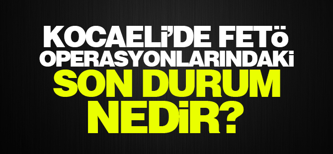 Kocaeli'de FETÖ operasyonlarındaki son durum nedir?