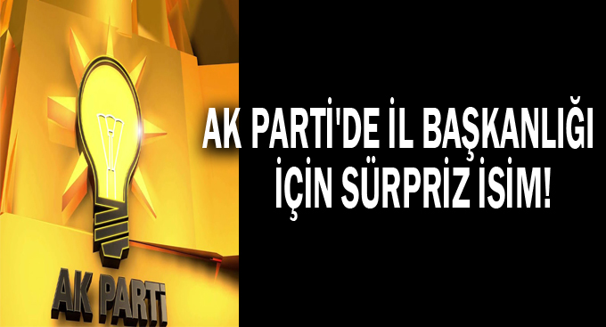 AK Parti'de il başkanlığı için sürpriz isim!