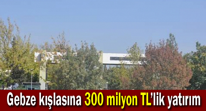 Gebze kışlasına 300 milyon TL’lik yatırım